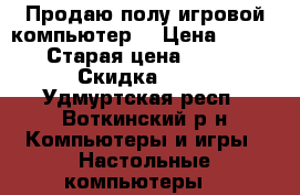 Продаю полу/игровой компьютер! › Цена ­ 28 000 › Старая цена ­ 40 000 › Скидка ­ 52 - Удмуртская респ., Воткинский р-н Компьютеры и игры » Настольные компьютеры   